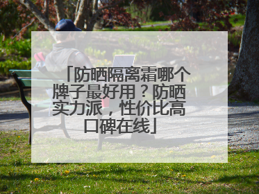 防晒隔离霜哪个牌子最好用？防晒实力派，性价比高口碑在线